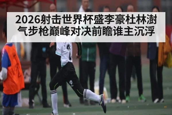 2026射击世界杯盛李豪杜林澍气步枪巅峰对决前瞻谁主沉浮